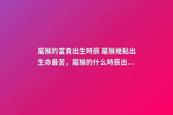 屬猴的富貴出生時辰 屬猴幾點出生命最苦，屬猴的什么時辰出生最好-第1張-觀點-玄機派